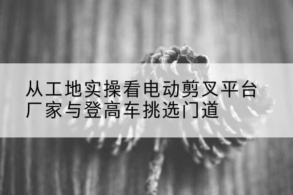 五华电动剪叉升降平台厂家-从工地实操看电动剪叉平台厂家与登高车挑选门道