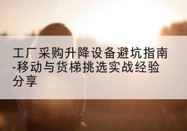 五华移动式升降机怎么选-工厂采购升降设备避坑指南-移动与货梯挑选实战经验分享