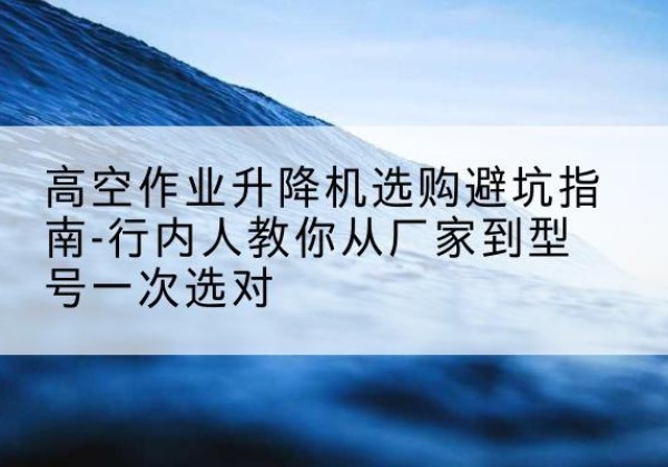 五华升降平台厂家-高空作业升降机选购避坑指南-行内人教你从厂家到型号一次选对