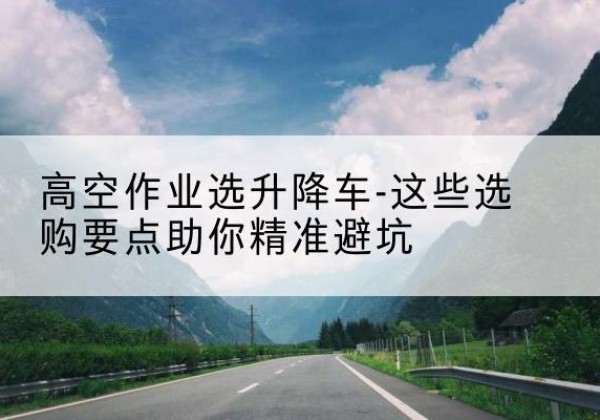 五华升降车厂家-高空作业选升降车-这些选购要点助你*避坑