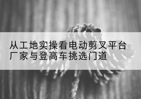 五华电动剪叉升降平台厂家-从工地实操看电动剪叉平台厂家与登高车挑选门道