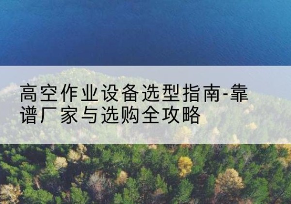 五华升降车厂家-高空作业设备选型指南-靠谱厂家与选购全攻略