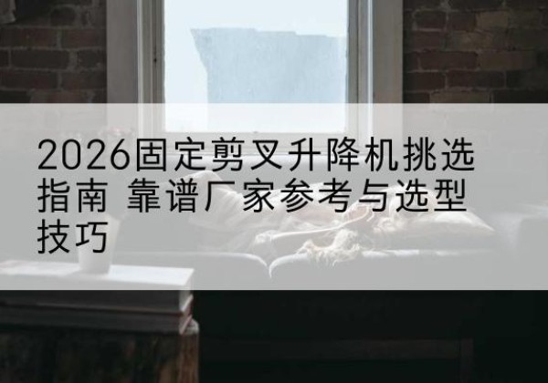五华固定剪叉升降机厂家推荐-2026固定剪叉升降机挑选指南 靠谱厂家参考与选型技巧